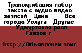 Транскрибация/набор текста с аудио,видео записей › Цена ­ 15 - Все города Услуги » Другие   . Удмуртская респ.,Глазов г.